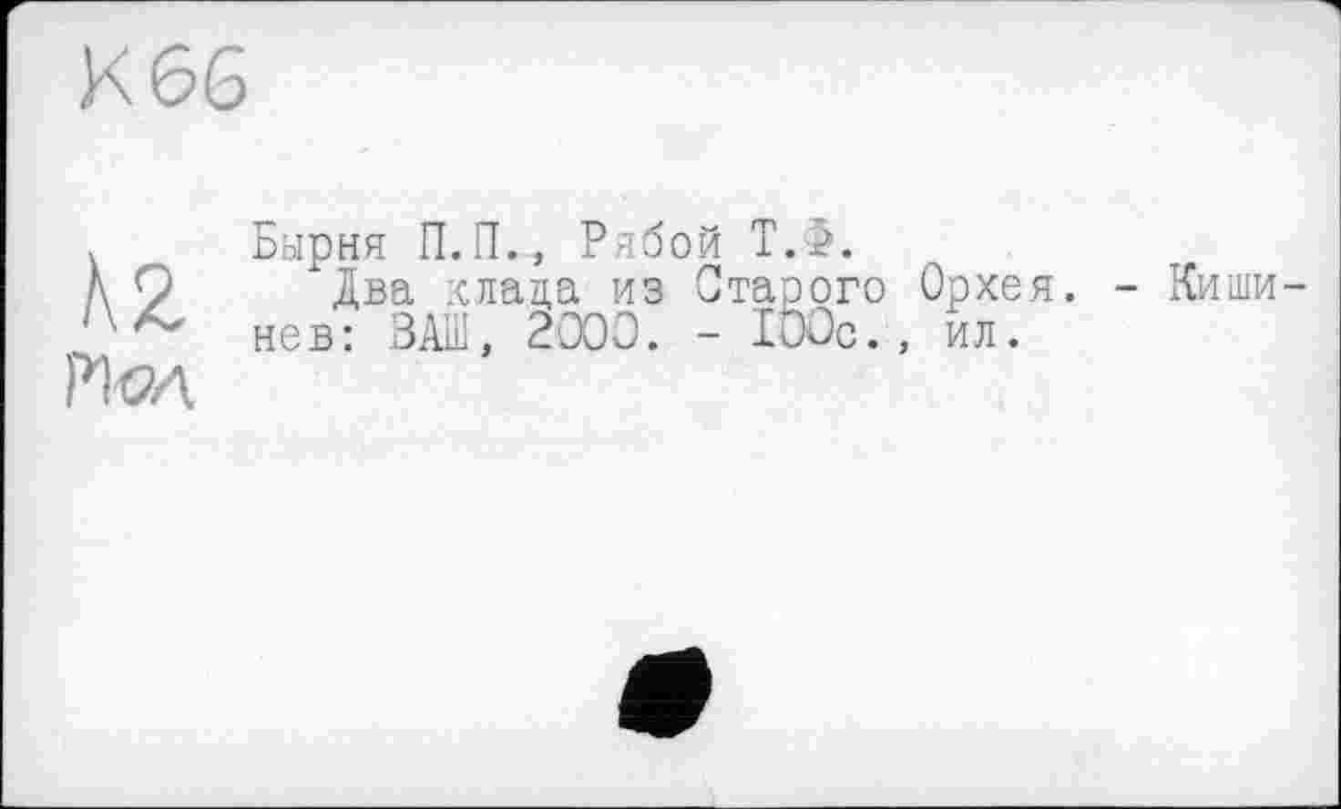 ﻿К 66

Бырня П.П.„ Рябой Т.>.
"Два клада из Старого Орхея. - Кишинев: ВАШ, 2000. - 100с., ил.